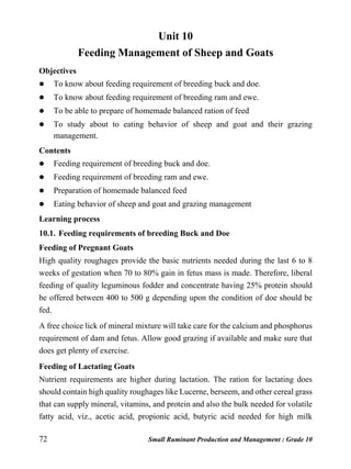 72 Small Ruminant Production and Management : Grade 10
Unit 10
Feeding Management of Sheep and Goats
Objectives
 To know about feeding requirement of breeding buck and doe.
 To know about feeding requirement of breeding ram and ewe.
 To be able to prepare of homemade balanced ration of feed
 To study about to eating behavior of sheep and goat and their grazing
management.
Contents
 Feeding requirement of breeding buck and doe.
 Feeding requirement of breeding ram and ewe.
 Preparation of homemade balanced feed
 Eating behavior of sheep and goat and grazing management
Learning process
10.1. Feeding requirements of breeding Buck and Doe
Feeding of Pregnant Goats
High quality roughages provide the basic nutrients needed during the last 6 to 8
weeks of gestation when 70 to 80% gain in fetus mass is made. Therefore, liberal
feeding of quality leguminous fodder and concentrate having 25% protein should
be offered between 400 to 500 g depending upon the condition of doe should be
fed.
A free choice lick of mineral mixture will take care for the calcium and phosphorus
requirement of dam and fetus. Allow good grazing if available and make sure that
does get plenty of exercise.
Feeding of Lactating Goats
Nutrient requirements are higher during lactation. The ration for lactating does
should contain high quality roughages like Lucerne, berseem, and other cereal grass
that can supply mineral, vitamins, and protein and also the bulk needed for volatile
fatty acid, viz., acetic acid, propionic acid, butyric acid needed for high milk
 