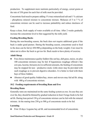 Small Ruminant Production and Management : Grade 10 73
production. To supplement more nutrients particularly of energy, cereal grains at
the rate of 350 gram for each liter of milk must be provided.
Concentrate feed need to prepare adding 1% trace mineralized salt and 1 % calcium
– phosphorus mineral mixture to concentrate mixture. Molasses of 5 to 7 % of
concentrate mixture can be used to increase palatability and reduce dustiness of
feed.
Keep a clean, fresh supply of water available at all time. After 2 weeks gradually
increase the concentrate level to that suggested by the milk yield.
Feeding Breeding Bucks
During the non-breeding season, the buck does not require additional grain if the
buck is under good pasture. During the breeding season, concentrate used to feed
to the does can be fed @ 450-900 g (depending on the body weight). Care must be
taken not to allow the buck to get too fat. Buck needs to have plenty of exercise.
Adult Sheep
 Free choice maintenance quality fodders like oat hay, dub grass, maize, etc plus
100 concentrate mixtures may be fed. If leguminous roughage offered ( like
cow pea, lucerne, berseem etc) in sufficient amounts, the feeding of concentrate
may be stopped for non – productive stock. Little straw may be provided with
such roughage as to prevent digestive disorders. It is better to feed with them
hays of these fodders.
 Absence of good quality fodders/hay, straws and stovers may fed ad lib. along
with 400 g of concentrate mixture.
10.2 Feeding requirements of breeding Ram and Ewe
Breeding Rams
Generally rams are maintained on the same feeding system as ewe. In case they are
over fat, they should be thinned by gradual reduction in feed. Forage feeds to be fed
ad lib. During lean period 150 g of concentrate mixture can be fed with the mineral
mixture. At the mating time 250 g to 500 g of concentrate needs to be fed.
Lactating
 First 10 days: Legume hay ad lib. and recommended level of concentrate.
 