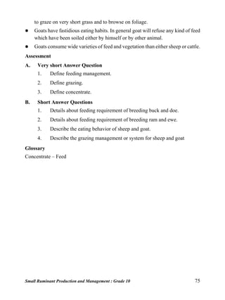 Small Ruminant Production and Management : Grade 10 75
to graze on very short grass and to browse on foliage.
 Goats have fastidious eating habits. In general goat will refuse any kind of feed
which have been soiled either by himself or by other animal.
 Goats consume wide varieties of feed and vegetation than either sheep or cattle.
Assessment
A. Very short Answer Question
1. Define feeding management.
2. Define grazing.
3. Define concentrate.
B. Short Answer Questions
1. Details about feeding requirement of breeding buck and doe.
2. Details about feeding requirement of breeding ram and ewe.
3. Describe the eating behavior of sheep and goat.
4. Describe the grazing management or system for sheep and goat
Glossary
Concentrate – Feed
 