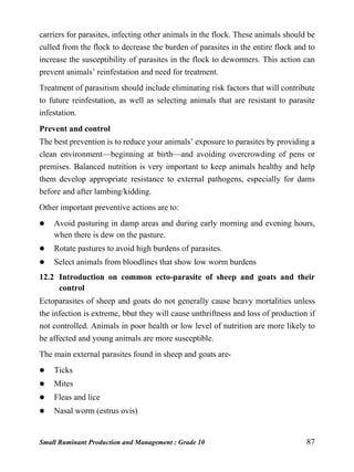 Small Ruminant Production and Management : Grade 10 87
carriers for parasites, infecting other animals in the flock. These animals should be
culled from the flock to decrease the burden of parasites in the entire flock and to
increase the susceptibility of parasites in the flock to dewormers. This action can
prevent animals’ reinfestation and need for treatment.
Treatment of parasitism should include eliminating risk factors that will contribute
to future reinfestation, as well as selecting animals that are resistant to parasite
infestation.
Prevent and control
The best prevention is to reduce your animals’ exposure to parasites by providing a
clean environment—beginning at birth—and avoiding overcrowding of pens or
premises. Balanced nutrition is very important to keep animals healthy and help
them develop appropriate resistance to external pathogens, especially for dams
before and after lambing/kidding.
Other important preventive actions are to:
 Avoid pasturing in damp areas and during early morning and evening hours,
when there is dew on the pasture.
 Rotate pastures to avoid high burdens of parasites.
 Select animals from bloodlines that show low worm burdens
12.2 Introduction on common ecto-parasite of sheep and goats and their
control
Ectoparasites of sheep and goats do not generally cause heavy mortalities unless
the infection is extreme, bbut they will cause unthriftness and loss of production if
not controlled. Animals in poor health or low level of nutrition are more likely to
be affected and young animals are more susceptible.
The main external parasites found in sheep and goats are-
 Ticks
 Mites
 Fleas and lice
 Nasal worm (estrus ovis)
 
