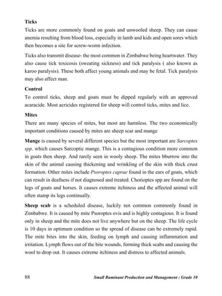 88 Small Ruminant Production and Management : Grade 10
Ticks
Ticks are more commonly found on goats and unwooled sheep. They can cause
anemia resulting from blood loss, especially in lamb and kids and open sores which
then becomes a site for screw-worm infection.
Ticks also transmit disease- the most common in Zimbabwe being heartwater. They
also cause tick toxicosis (sweating sickness) and tick paralysis ( also known as
karoo paralysis). These both affect young animals and may be fetal. Tick paralysis
may also affect man.
Control
To control ticks, sheep and goats must be dipped regularly with an approved
acaracide. Most acricides registered for sheep will control ticks, mites and lice.
Mites
There are many species of mites, but most are harmless. The two economically
important conditions caused by mites are sheep scar and mange
Mange is caused by several different species but the most important are Sarcoptes
spp. which causes Sarcoptic mange. This is a contagious condition more common
in goats then sheep. And rarely seen in wooly sheep. The mites bburrow into the
skin of the animal causing thickening and wrinkling of the skin with thick crust
formation. Other mites include Psoroptes caprae found in the ears of goats, which
can result in deafness if not diagnosed and treated. Chorioptes spp are found on the
legs of goats and horses. It causes extreme itchiness and the affected animal will
often stamp its legs continually.
Sheep scab is a scheduled disease, luckily not common commonly found in
Zimbabwe. It is caused by mite Psoroptes ovis and is highly contagious. It is found
only in sheep and the mite does not live anywhere but on the sheep. The life cycle
is 10 days in optimum condition so the spread of disease can be extremely rapid.
The mite bites into the skin, feeding on lymph and causing inflammation and
irritation. Lymph flows out of the bite wounds, forming thick scabs and causing the
wool to drop out. It causes extreme itchiness and distress to affected animals.
 