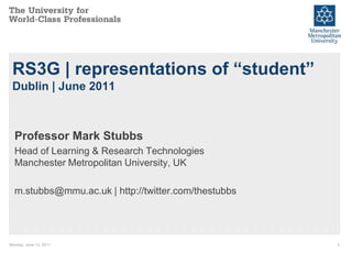 RS3G | representations of “student”
 Dublin | June 2011



  Professor Mark Stubbs
  Head of Learning & Research Technologies
  Manchester Metropolitan University, UK

  m.stubbs@mmu.ac.uk | http://twitter.com/thestubbs




Monday, June 13, 2011                                 1
 
