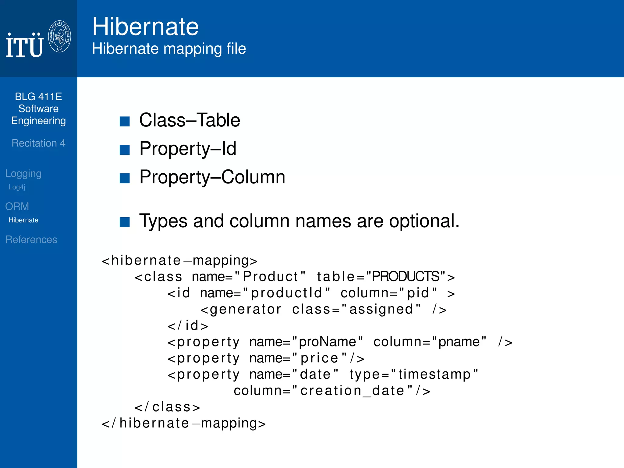 BLG 411E 
Software 
Engineering 
Recitation 4 
Logging 
Log4j 
ORM 
Hibernate 
References 
Hibernate 
Hibernate mapping file 
Class–Table 
Property–Id 
Property–Column 
Types and column names are optional. 
<hibernatemapping 
class name= Product  tab l e =PRODUCTS 
 i d name= product Id  column= pid   
generator class= assigned  /  
 / i d  
proper t y name=proName column=pname /  
proper t y name= p r i c e  /  
proper t y name= date  type= timestamp  
column= creat ion_date  /  
 / class 
 / hibernatemapping 
 
