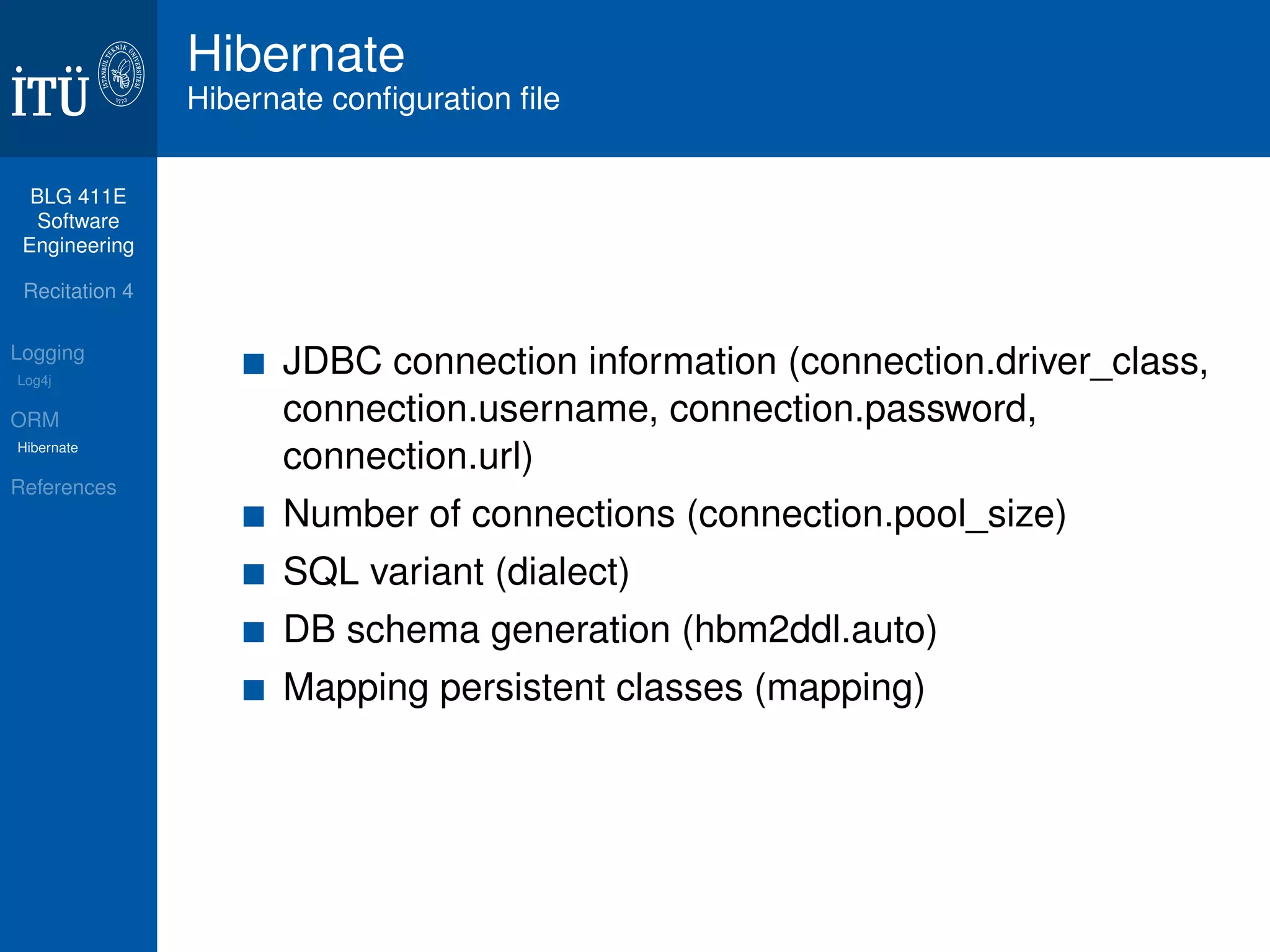BLG 411E 
Software 
Engineering 
Recitation 4 
Logging 
Log4j 
ORM 
Hibernate 
References 
Hibernate 
Hibernate configuration file 
JDBC connection information (connection.driver_class, 
connection.username, connection.password, 
connection.url) 
Number of connections (connection.pool_size) 
SQL variant (dialect) 
DB schema generation (hbm2ddl.auto) 
Mapping persistent classes (mapping) 
 