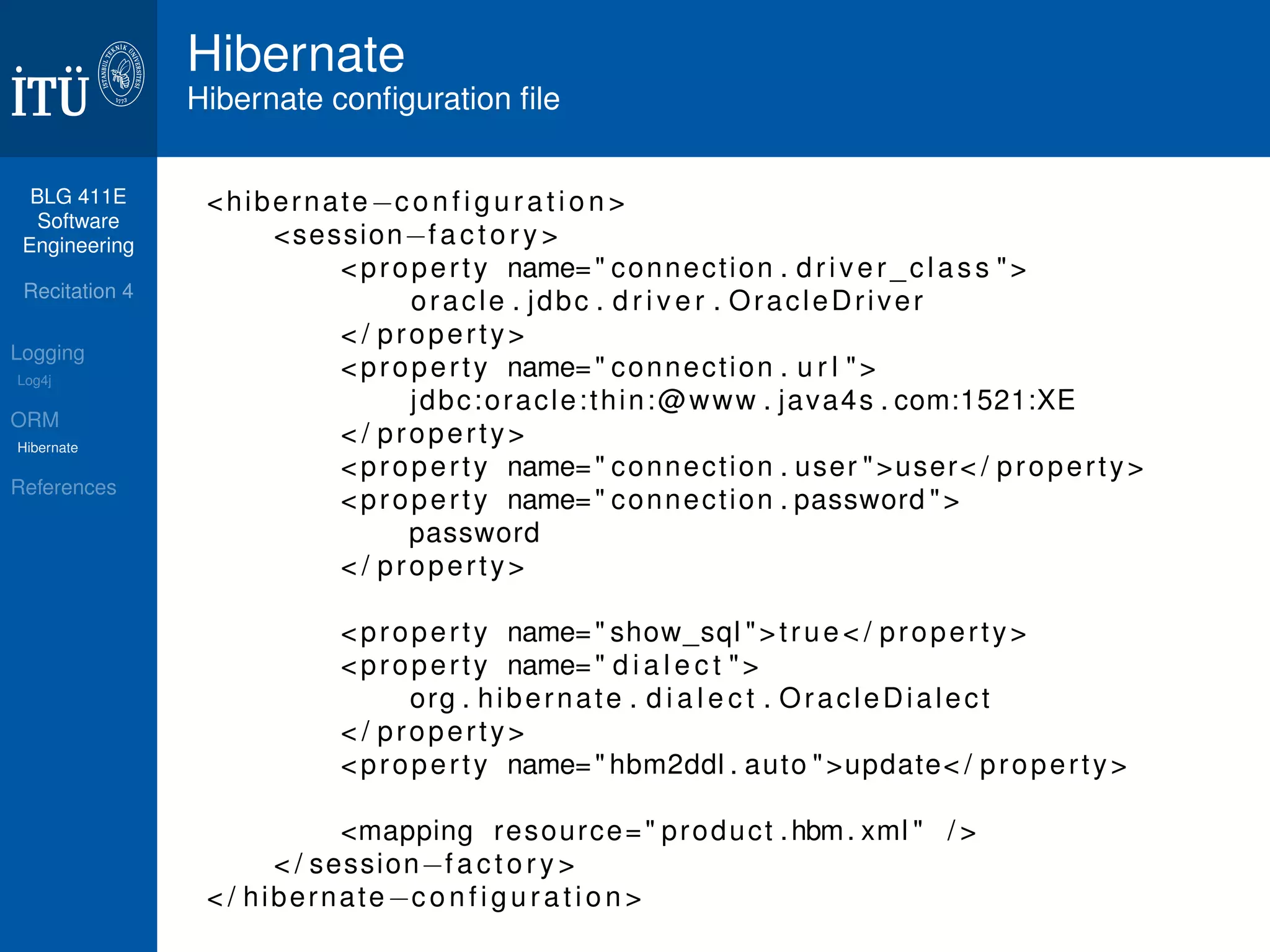 BLG 411E 
Software 
Engineering 
Recitation 4 
Logging 
Log4j 
ORM 
Hibernate 
References 
Hibernate 
Hibernate configuration file 
hibernatec o n f i g u r a t i o n  
sessionf a c t o r y  
proper t y name= connect ion . d r i v e r _ c l a s s  
oracle . jdbc . d r i v e r . OracleDr iver 
 / proper t y 
proper t y name= connect ion . u r l  
jdbc:oracle: thin:@www . java4s . com:1521:XE 
 / proper t y 
proper t y name= connect ion . user user / proper t y 
proper t y name= connect ion . password  
password 
 / proper t y 
proper t y name= show_sql t rue  / proper t y 
proper t y name= d i a l e c t  
org . hibernate . d i a l e c t . Orac leDialec t 
 / proper t y 
proper t y name= hbm2ddl . auto update / proper t y 
mapping resource= product .hbm. xml  /  
 / sessionf a c t o r y  
 / hibernatec o n f i g u r a t i o n  
 