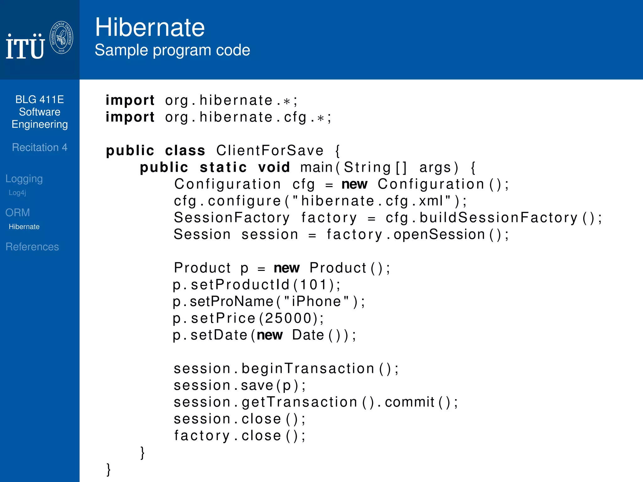BLG 411E 
Software 
Engineering 
Recitation 4 
Logging 
Log4j 
ORM 
Hibernate 
References 
Hibernate 
Sample program code 
import org . hibernate .  ; 
import org . hibernate . cfg .  ; 
public class Cl ientForSave { 
public s t a t i c void main ( St r i n g [ ] args ) { 
Conf igurat ion cfg = new Conf igurat ion ( ) ; 
cfg . conf igure (  hibernate . cfg . xml  ) ; 
SessionFactory f a c t o r y = cfg . bui ldSessionFactory ( ) ; 
Session session = f a c t o r y . openSession ( ) ; 
Product p = new Product ( ) ; 
p . setProduct Id ( 1 0 1 ) ; 
p . setProName (  iPhone  ) ; 
p . setPr i ce (25000) ; 
p . setDate (new Date ( ) ) ; 
session . beginTransact ion ( ) ; 
session . save ( p ) ; 
session . getTransact ion ( ) . commit ( ) ; 
session . close ( ) ; 
f a c t o r y . close ( ) ; 
} 
} 
 