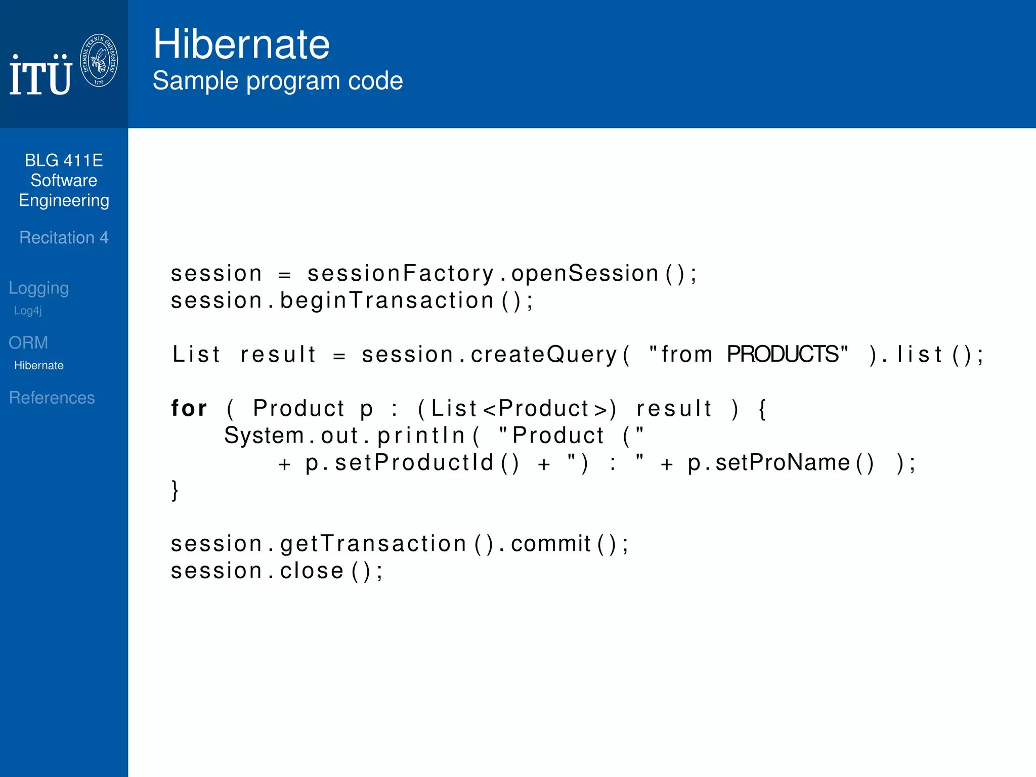 BLG 411E 
Software 
Engineering 
Recitation 4 
Logging 
Log4j 
ORM 
Hibernate 
References 
Hibernate 
Sample program code 
session = sessionFactory . openSession ( ) ; 
session . beginTransact ion ( ) ; 
L i s t r e s u l t = session . createQuery (  from PRODUCTS ) . l i s t ( ) ; 
for ( Product p : ( L i s t Product ) r e s u l t ) { 
System. out . p r i n t l n (  Product (  
+ p . setProduct Id ( ) +  ) :  + p . setProName ( ) ) ; 
} 
session . getTransact ion ( ) . commit ( ) ; 
session . close ( ) ; 
 
