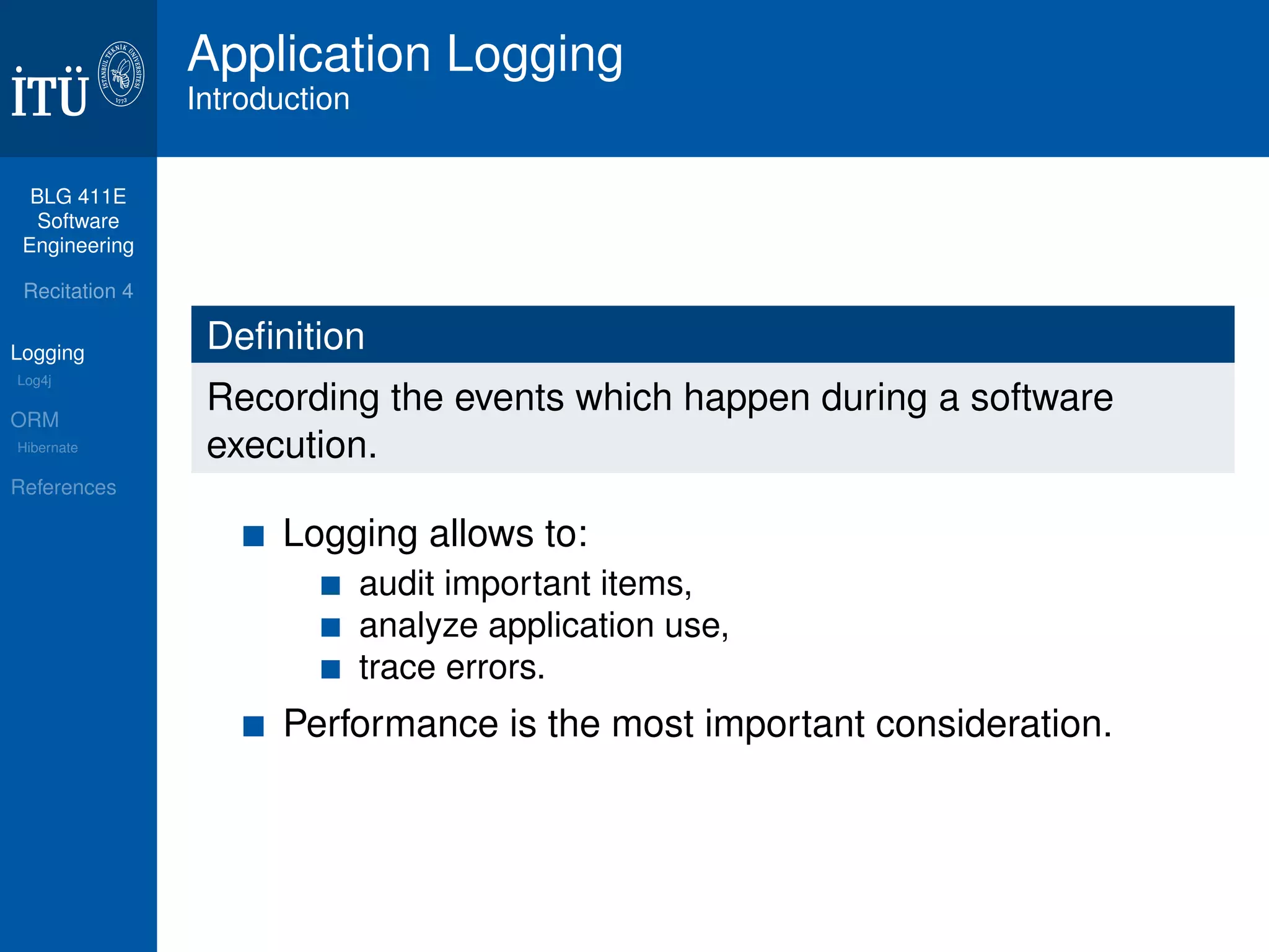 BLG 411E 
Software 
Engineering 
Recitation 4 
Logging 
Log4j 
ORM 
Hibernate 
References 
Application Logging 
Introduction 
Definition 
Recording the events which happen during a software 
execution. 
Logging allows to: 
audit important items, 
analyze application use, 
trace errors. 
Performance is the most important consideration. 
 