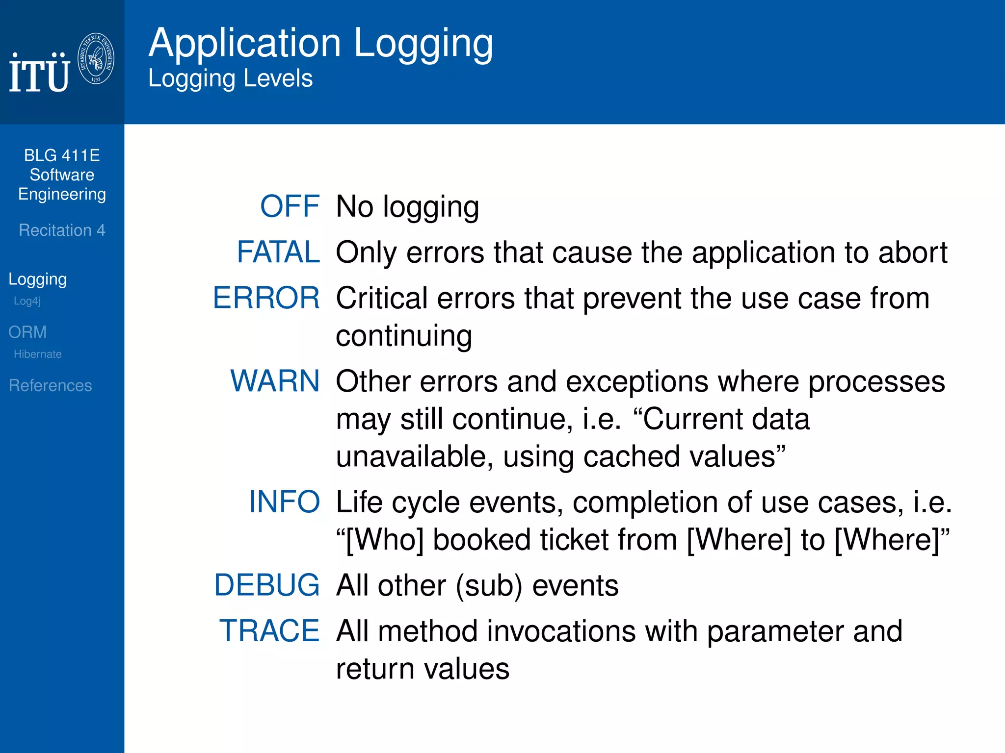 BLG 411E 
Software 
Engineering 
Recitation 4 
Logging 
Log4j 
ORM 
Hibernate 
References 
Application Logging 
Logging Levels 
OFF No logging 
FATAL Only errors that cause the application to abort 
ERROR Critical errors that prevent the use case from 
continuing 
WARN Other errors and exceptions where processes 
may still continue, i.e. “Current data 
unavailable, using cached values” 
INFO Life cycle events, completion of use cases, i.e. 
“[Who] booked ticket from [Where] to [Where]” 
DEBUG All other (sub) events 
TRACE All method invocations with parameter and 
return values 
 