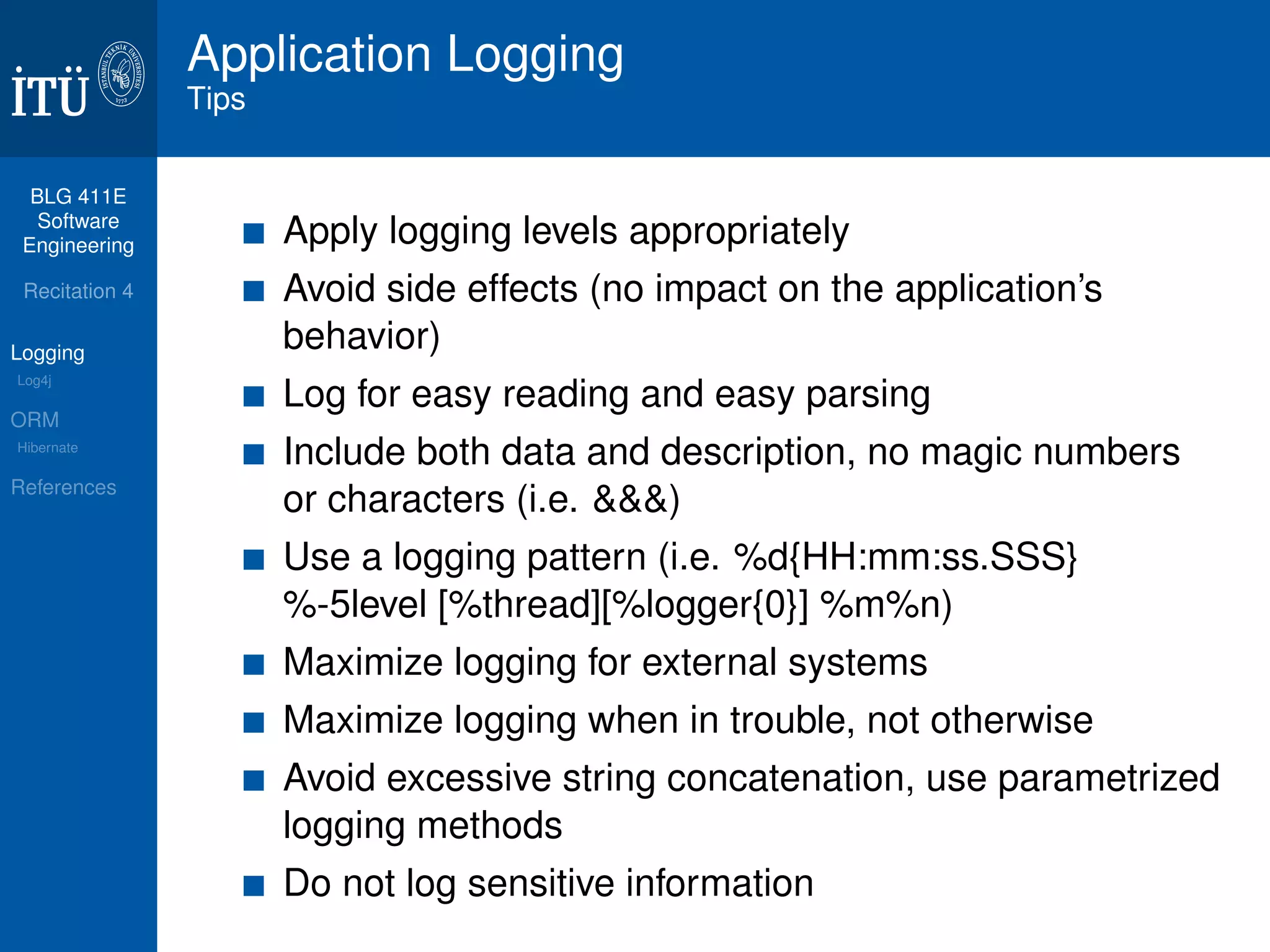 BLG 411E 
Software 
Engineering 
Recitation 4 
Logging 
Log4j 
ORM 
Hibernate 
References 
Application Logging 
Tips 
Apply logging levels appropriately 
Avoid side effects (no impact on the application’s 
behavior) 
Log for easy reading and easy parsing 
Include both data and description, no magic numbers 
or characters (i.e. &&&) 
Use a logging pattern (i.e. %d{HH:mm:ss.SSS} 
%-5level [%thread][%logger{0}] %m%n) 
Maximize logging for external systems 
Maximize logging when in trouble, not otherwise 
Avoid excessive string concatenation, use parametrized 
logging methods 
Do not log sensitive information 
 