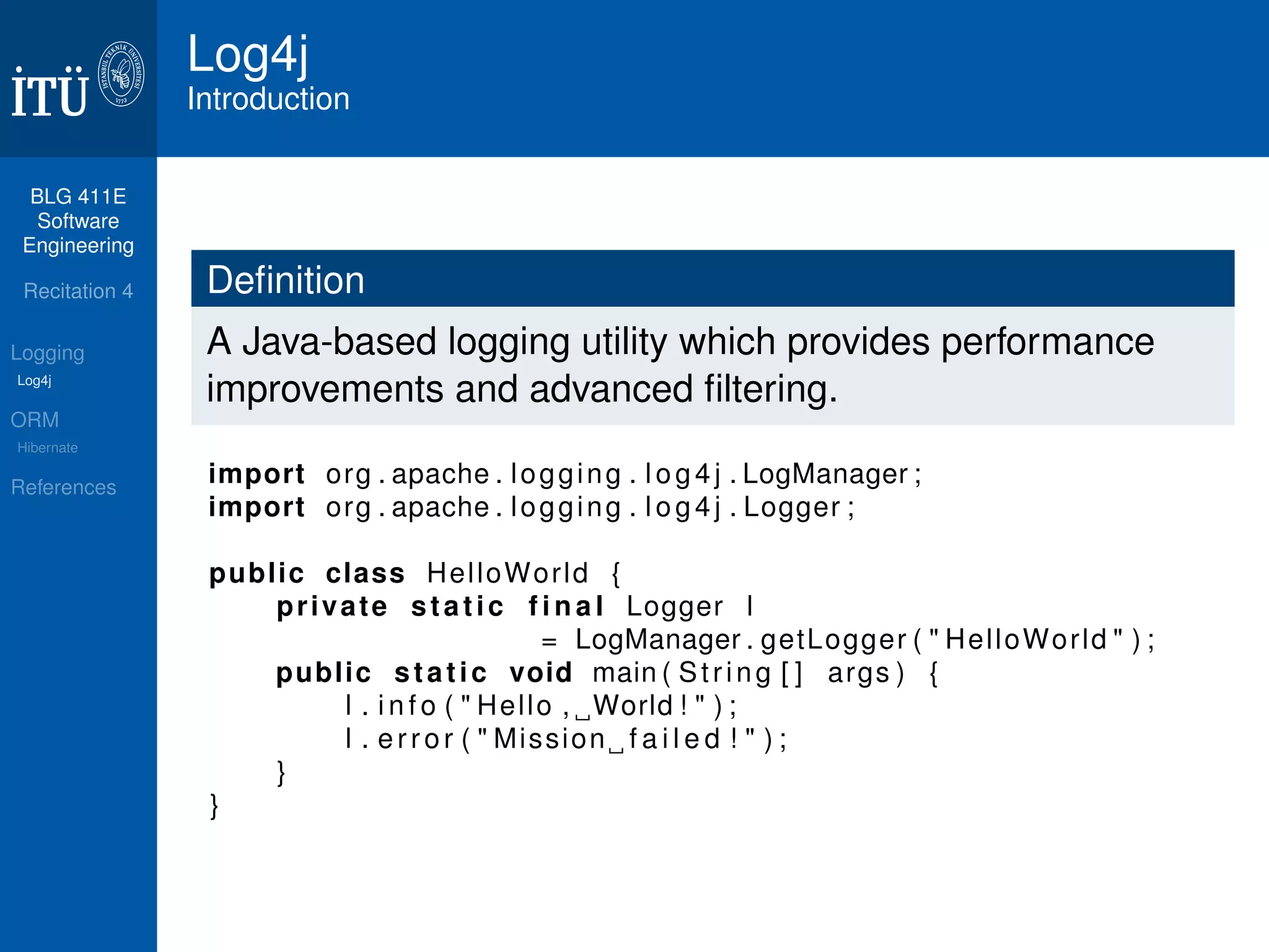 BLG 411E 
Software 
Engineering 
Recitation 4 
Logging 
Log4j 
ORM 
Hibernate 
References 
Log4j 
Introduction 
Definition 
A Java-based logging utility which provides performance 
improvements and advanced filtering. 
import org . apache . logging . l o g 4 j . LogManager ; 
import org . apache . logging . l o g 4 j . Logger ; 
public class HelloWorld { 
pr ivate s t a t i c f i n a l Logger l 
= LogManager . getLogger ( " HelloWorld " ) ; 
public s t a t i c void main ( St r i n g [ ] args ) { 
l . i n f o ( " Hello , World ! " ) ; 
l . e r r o r ( " Mission f a i l e d ! " ) ; 
} 
} 
 