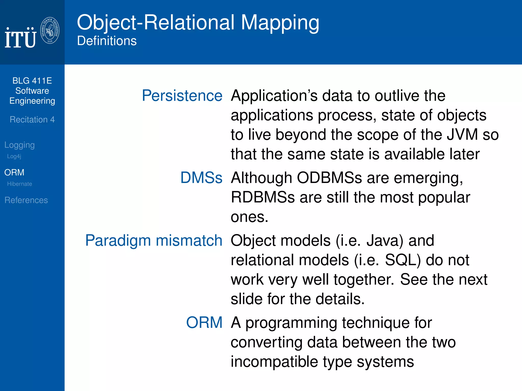 BLG 411E 
Software 
Engineering 
Recitation 4 
Logging 
Log4j 
ORM 
Hibernate 
References 
Object-Relational Mapping 
Definitions 
Persistence Application’s data to outlive the 
applications process, state of objects 
to live beyond the scope of the JVM so 
that the same state is available later 
DMSs Although ODBMSs are emerging, 
RDBMSs are still the most popular 
ones. 
Paradigm mismatch Object models (i.e. Java) and 
relational models (i.e. SQL) do not 
work very well together. See the next 
slide for the details. 
ORM A programming technique for 
converting data between the two 
incompatible type systems 
 