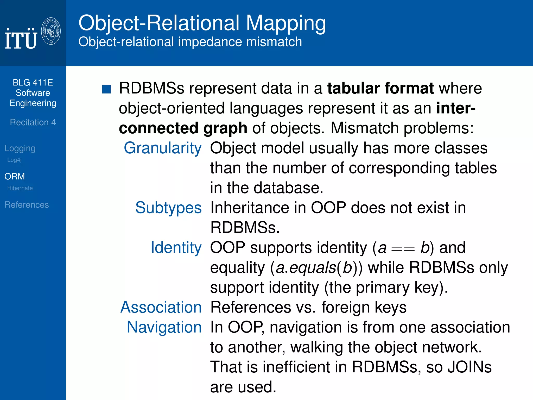 BLG 411E 
Software 
Engineering 
Recitation 4 
Logging 
Log4j 
ORM 
Hibernate 
References 
Object-Relational Mapping 
Object-relational impedance mismatch 
RDBMSs represent data in a tabular format where 
object-oriented languages represent it as an inter-connected 
graph of objects. Mismatch problems: 
Granularity Object model usually has more classes 
than the number of corresponding tables 
in the database. 
Subtypes Inheritance in OOP does not exist in 
RDBMSs. 
Identity OOP supports identity (a == b) and 
equality (a:equals(b)) while RDBMSs only 
support identity (the primary key). 
Association References vs. foreign keys 
Navigation In OOP, navigation is from one association 
to another, walking the object network. 
That is inefficient in RDBMSs, so JOINs 
are used. 
 