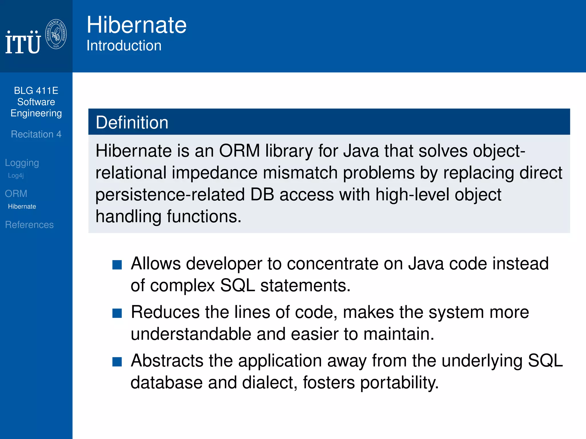 BLG 411E 
Software 
Engineering 
Recitation 4 
Logging 
Log4j 
ORM 
Hibernate 
References 
Hibernate 
Introduction 
Definition 
Hibernate is an ORM library for Java that solves object-relational 
impedance mismatch problems by replacing direct 
persistence-related DB access with high-level object 
handling functions. 
Allows developer to concentrate on Java code instead 
of complex SQL statements. 
Reduces the lines of code, makes the system more 
understandable and easier to maintain. 
Abstracts the application away from the underlying SQL 
database and dialect, fosters portability. 
 