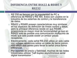 DIFERENCIA ENTRE RS422 & RS485 Y
RS232








RS 232 es famoso por la popularidad de PC a
diferencia de RS422 y RS 485. Estos son usados en la
industria de los sistemas de control y la transferencia
de datos.
RS422 y RS485 poseen características muy similares
en los aspectos de definición de líneas control y datos,
pero la principal diferencia reside en que RS485
proporciona un mayor nivel de funcionalidad ya que en
RS422 solo es posible una comunicación multipunto de
modo que solo puede existir un emisor pocos
receptores.
Eléctricamente, cada señal RS-232 utiliza un solo cable
con voltajes simétricos sobre un cable de tierra común.
485 utiliza dos cables para llevar la señal única forma
diferencial.
Por razones de precio y fiabilidad, muchas de las redes
industriales utilizan “half duplex asynchronous serial
digital transmission “.

 