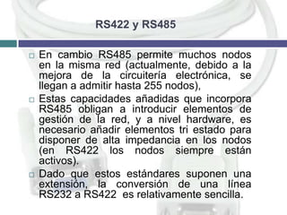 RS422 y RS485






En cambio RS485 permite muchos nodos
en la misma red (actualmente, debido a la
mejora de la circuitería electrónica, se
llegan a admitir hasta 255 nodos),
Estas capacidades añadidas que incorpora
RS485 obligan a introducir elementos de
gestión de la red, y a nivel hardware, es
necesario añadir elementos tri estado para
disponer de alta impedancia en los nodos
(en RS422 los nodos siempre están
activos).
Dado que estos estándares suponen una
extensión, la conversión de una línea
RS232 a RS422 es relativamente sencilla.

 