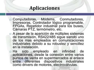 Aplicaciones






Computadoras, Módems, Conmutadores,
Impresoras, Controlador lógico programable,
FPGAs, Repetidor industrial para los buses,
Cámaras PTZ, termómetro, etc.
A pesar de la aparición de múltiples sistemas
de transmisión, RS422/485 sigue siendo uno
de los mas empleados en comunicaciones
industriales debido a su robustez y sencillez
en la instalación.
Ha sido empleado en infinidad de
aplicaciones, desde la conexión entre varios
puntos de venta en supermercados al enlace
entre diferentes dispositivos industriales
como drivers de motores, electroválvulas.

 