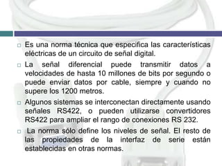 







Es una norma técnica que especifica las características
eléctricas de un circuito de señal digital.
La señal diferencial puede transmitir datos a
velocidades de hasta 10 millones de bits por segundo o
puede enviar datos por cable, siempre y cuando no
supere los 1200 metros.
Algunos sistemas se interconectan directamente usando
señales RS422, o pueden utilizarse convertidores
RS422 para ampliar el rango de conexiones RS 232.
La norma sólo define los niveles de señal. El resto de
las propiedades de la interfaz de serie están
establecidas en otras normas.

 