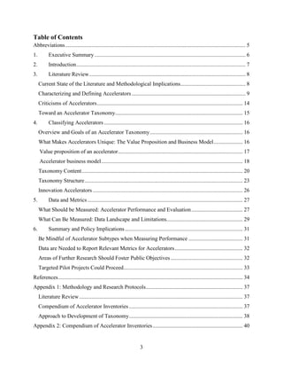 Table of Contents
Abbreviations.................................................................................................................................. 5
1. Executive Summary............................................................................................................. 6
2. Introduction.......................................................................................................................... 7
3. Literature Review................................................................................................................. 8
Current State of the Literature and Methodological Implications............................................... 8
Characterizing and Defining Accelerators .................................................................................. 9
Criticisms of Accelerators......................................................................................................... 14
Toward an Accelerator Taxonomy............................................................................................ 15
4. Classifying Accelerators .................................................................................................... 16
Overview and Goals of an Accelerator Taxonomy................................................................... 16
What Makes Accelerators Unique: The Value Proposition and Business Model..................... 16
Value proposition of an accelerator.......................................................................................... 17
Accelerator business model...................................................................................................... 18
Taxonomy Content.................................................................................................................... 20
Taxonomy Structure.................................................................................................................. 23
Innovation Accelerators ............................................................................................................ 26
5. Data and Metrics................................................................................................................ 27
What Should be Measured: Accelerator Performance and Evaluation..................................... 27
What Can Be Measured: Data Landscape and Limitations....................................................... 29
6. Summary and Policy Implications..................................................................................... 31
Be Mindful of Accelerator Subtypes when Measuring Performance ....................................... 31
Data are Needed to Report Relevant Metrics for Accelerators................................................. 32
Areas of Further Research Should Foster Public Objectives .................................................... 32
Targeted Pilot Projects Could Proceed...................................................................................... 33
References..................................................................................................................................... 34
Appendix 1: Methodology and Research Protocols...................................................................... 37
Literature Review...................................................................................................................... 37
Compendium of Accelerator Inventories .................................................................................. 37
Approach to Development of Taxonomy.................................................................................. 38
Appendix 2: Compendium of Accelerator Inventories................................................................. 40
3
 