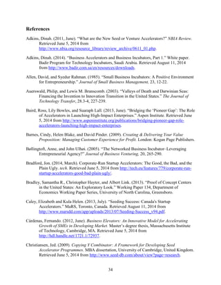 References
Adkins, Dinah. (2011, June). “What are the New Seed or Venture Accelerators?” NBIA Review.
Retrieved June 5, 2014 from
http://www.nbia.org/resource_library/review_archive/0611_01.php.
Adkins, Dinah. (2014). “Business Accelerators and Business Incubators, Part 1.” White paper.
Badir Program for Technology Incubators, Saudi Arabia. Retrieved August 11, 2014
from http://www.badir.com.sa/en/resources/downloads.
Allen, David, and Syedur Rahman. (1985). “Small Business Incubators: A Positive Environment
for Entrepreneurship.” Journal of Small Business Management, 23, 12-22.
Auerswald, Philip, and Lewis M. Branscomb. (2003). “Valleys of Death and Darwinian Seas:
Financing the Invention to Innovation Transition in the United States.” The Journal of
Technology Transfer, 28.3-4, 227-239.
Baird, Ross, Lily Bowles, and Suaraph Lall. (2013, June). “Bridging the ‘Pioneer Gap’: The Role
of Accelerators in Launching High-Impact Enterprises.” Aspen Institute. Retrieved June
5, 2014 from http://www.aspeninstitute.org/publications/bridging-pioneer-gap-role-
accelerators-launching-high-impact-enterprises.
Barnes, Cindy, Helen Blake, and David Pinder. (2009). Creating & Delivering Your Value
Proposition: Managing Customer Experience for Profit. London: Kogan Page Publishers.
Bøllingtoft, Anne, and John Ulhøi. (2005). “The Networked Business Incubator–Leveraging
Entrepreneurial Agency?” Journal of Business Venturing, 20, 265-290.
Bradford, Jon. (2014, March). Corporate-Run Startup Accelerators: The Good, the Bad, and the
Plain Ugly. tech. Retrieved June 5, 2014 from http://tech.eu/features/779/corporate-run-
startup-accelerators-good-bad-plain-ugly/.
Bradley, Samantha R., Christopher Hayter, and Albert Link. (2013). “Proof of Concept Centers
in the United States: An Exploratory Look.” Working Paper 134, Department of
Economics Working Paper Series, University of North Carolina, Greensboro.
Caley, Elizabeth and Kula Helen. (2013, July). “Seeding Success: Canada's Startup
Accelerators.” MaRS, Toronto, Canada. Retrieved August 11, 2014 from
http://www.marsdd.com/app/uploads/2013/07/Seeding-Success_v94.pdf.
Cárdenas, Fernando. (2012, June). Business Elevators: An Innovative Model for Accelerating
Growth of SMEs in Developing Market. Master’s degree thesis, Massachusetts Institute
of Technology, Cambridge, MA. Retrieved June 5, 2014 from
http://hdl.handle.net/1721.1/72937.
Christiansen, Jed. (2009). Copying Y Combinator: A Framework for Developing Seed
Accelerator Programmes. MBA dissertation, University of Cambridge, United Kingdom.
Retrieved June 5, 2014 from http://www.seed-db.com/about/view?page=research.
34
 