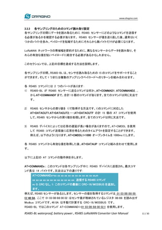 www.dragino.com
RS485-BL waterproof, battery power , RS485 LoRaWAN Converter User Manual 11 / 30
3.3.3 各サンプリングのためのコマンド読み取り設定
各サンプリングの間にデータを読み取るために RS485 センサーにどのようなコマンドを送信す
る必要があるかを確認する必要があります。 RS485 センサーが値を送り返した後、通常はいく
つかのバイトを含み、ペイロードを短縮するためにそれらから数バイトだけが必要になります。
LoRaWAN ネットワークの帯域幅を節約するために、異なるセンサーからデータを読み取り、そ
れらの有効な値を短いペイロードに結合する必要があるかもしれません。
このセクションでは、上記の目標を達成する方法を説明します。
各サンプリングの間、RS485-BL は、センサを読み取るための 15 のコマンドをサポートすること
ができます。そして 1 つまたは複数のアップリンクペイロードへのリターンを組み合わせます。
各 RS485 コマンドには 2 つのパートがあります：
1) RS485-BL が RS485 センサーに送るコマンドは何か。AT+COMMAD1, ATCOMMAND2, ...
から AT+COMMANDF まで、合計 15 個のコマンドがあります。全てのコマンドは同じ文法で
す。
2) RS485 センサからの戻り値を 1)で取得する方法です。1)のコマンドに対応した
AT+DATACUT1,AT+DATACUT2,・・・,AT+DATACUTF の計 15 個の AT コマンドを使用
して、RS485 センサからの戻り値を処理します。全てのコマンドは同じ文法です。
3) RS485 デバイスによっては応答の遅延が長い場合がありますので、AT+CMDDL を使用
して RS485 コマンド送信後に応答を得るためのタイムアウトを設定することができます。
例えば、以下のようになります。AT+CMDDL1=1000 オープンタイムを 1000ms にします。
各 RS485 コマンドから有効な値を取得した後、AT+DATAUP コマンドと組み合わせて使用しま
す。
以下に上記の AT コマンドの動作例を示します。
AT+COMMANDx : このコマンドは各サンプリング中に RS485 デバイスに送信され、最大コマ
ンド長は 14 バイトです。文法は以下の通りです:
AT+COMMANDx=xx xx xx xx xx xx xx xx xx xx xx xx,m
xx xx xx xx xx xx xx xx xx xx xx xx: 送信する RS485 コマンド
m: 0: CRC なし, 1: このコマンドの最後に CRC-16/MODBUS を追加し
ます。
例えば、RS485 センサーがあるとします。センサーの値を取得するコマンドは 01 03 0B B8 00
02 46 0A. ここで 01 03 0B B8 00 02 はセンサ値が格納されているレジスタ 0B B8 を読み出す
Modbus コマンドです。46 0A は手動で計算する CRC-16/MODBUS です。
RS485-BL ではこのコマンド AT+COMMAND1=01 03 0B B8 00 02,1 を使用します。
 