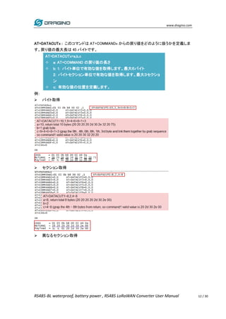www.dragino.com
RS485-BL waterproof, battery power , RS485 LoRaWAN Converter User Manual 12 / 30
AT+DATACUTx : このコマンドは AT+COMMANDx からの戻り値をどのように扱うかを定義しま
す。戻り値の最大長は 45 バイトです。
AT+DATACUTx=a,b,c
 a: AT+COMMAND の戻り値の長さ
 b: 1: バイト単位で有効な値を取得します。最大６バイト
2: バイトセクション単位で有効な値を取得します。最大３セクショ
ン
 c: 有効な値の位置を定義します。
例：
 バイト取得
 セクション取得
 異なるセクション取得
 