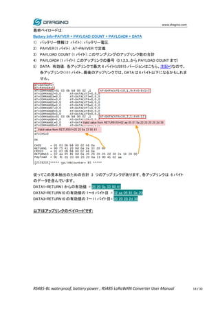 www.dragino.com
RS485-BL waterproof, battery power , RS485 LoRaWAN Converter User Manual 14 / 30
最終ペイロードは：
Battery Info+PAYVER + PAYLOAD COUNT + PAYLOAD# + DATA
1) バッテリー情報（2 バイト）：バッテリー電圧
2) PAYVER（1 バイト）：AT+PAYVER で定義
3) PAYLOAD COUNT (1 バイト)：このサンプリングのアップリンク数の合計
4) PAYLOAD# (1 バイト)：このアップリンクの番号 (0,1,2,3...から PAYLOAD COUNT まで)
5) DATA: 有効値: 各アップリンクで最大 6 バイト(US915 バージョンはこちら、注記*!)なので、
各アップリンク<=11バイト。最後のアップリンクでは、DATA は 6 バイト以下になるかもしれま
せん。
従ってこの見本抽出のための合計 3 つのアップリンクがあります、各アップリンクは 6 バイト
のデータを含んでいます。
DATA1=RETURN1 からの有効値 = 20 20 0a 33 90 41
DATA2=RETURN10 の有効値の 1～6 バイト目 = 02 aa 05 81 0a 20
DATA3=RETURN10 の有効値の 7～11 バイト目= 20 20 20 2d 30
以下はアップリンクのペイロードです:
 