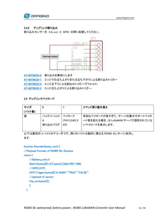 www.dragino.com
RS485-BL waterproof, battery power , RS485 LoRaWAN Converter User Manual 16 / 30
3.3.6 アップリンク割り込み
割り込みセンサーを 3.3v_out と GPIO の間に配置してください。
AT+INTMOD=0 割り込みを無効にします
AT+INTMOD=1 エッジでの立ち上がりまたは立ち下がりによる割り込みトリガー
AT+INTMOD=2 エッジ立下りによる割込みトリガー(デフォルト)
AT+INTMOD=3 エッジ立ち上がりによる割り込みトリガー.
3.4 アップリンクペイロード
サイズ
(バイト数)
2 1 コマンド戻り値の長さ
値 バッテリー(mV)
&
割り込みフラグ
ペイロード
(PAYLOAD_V
ER)
有効なペイロードが長すぎて、サーバの最大サポートペイロ
ード長を超える場合、は LoRaWAN サーバで提供されていな
いペイロードを表示します。
以下は最初の 3 バイトのデコーダです。残りのバイトは動的に異なる RS485 センサーに依存し
ます：
function Decoder(bytes, port) {
//Payload Formats of RS485-BL Deceive
return {
//Battery,units:V
BatV:((bytes[0]<<8 | bytes[1])&0x7fff)/1000,
//GPIO_EXTI
EXTI_Trigger:(bytes[0] & 0x80)? "TRUE":"FALSE",
//payload of version
Pay_ver:bytes[2],
};
}
 
