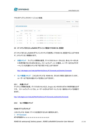 www.dragino.com
RS485-BL waterproof, battery power , RS485 LoRaWAN Converter User Manual 17 / 30
TTN のアップリンクスクリーンショット画面.
3.5 AT コマンドまたは LoRaWAN ダウンリンク経由で RS485-BL を設定
AT コマンドまたは LoRaWAN ダウンリンクコマンドを使用して RS485-BL を設定することができま
す。コマンドには 2 種類あります。
 共通コマンド： アップリンク間隔の変更、デバイスのリセット：それらは、各センサーのため
に利用可能でなければなりません。ファームウェア v1.3 の場合、ユーザーはそれがサポ
ートしている共通のコマンドを下記で見つけることができます
http://wiki.dragino.com/index.php?title=End_Device_AT_Commands_and_Downlink_Commands
 センサ関連コマンド： これらのコマンドは RS485-BL のために特別に設計されています。
ユーザーは下記の共通コマンドを見ることができます。
3.5.1 共通コマンド
アップリンク間隔の変更、デバイスのリセットなど、Dragino センサのそれぞれで利用可能なはず
です。 ファームウェア v1.3 では、ユーザーはそれがサポートしている一般的なコマンドを確認で
きます。
http://wiki.dragino.com/index.php?title=End_Device_AT_Commands_and_Downlink_Commands
3.5.2 センサ関連コマンド
RS485 デバッグコマンド
このコマンドは RS485 デバイスを設定するために使用されます。
 AT Command
AT+CFGDEV=xx xx xx xx xx xx xx xx xx xx xx xx,m
 