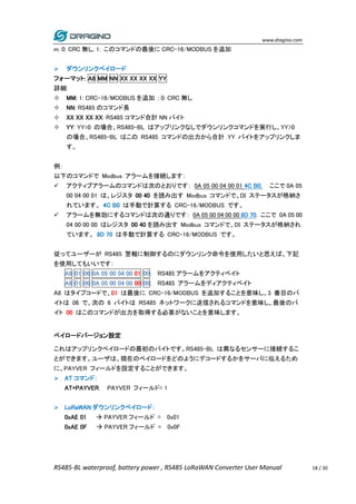 www.dragino.com
RS485-BL waterproof, battery power , RS485 LoRaWAN Converter User Manual 18 / 30
m: 0: CRC 無し, 1: このコマンドの最後に CRC-16/MODBUS を追加
 ダウンリンクペイロード
フォーマット: A8 MM NN XX XX XX XX YY
詳細:
 MM: 1: CRC-16/MODBUS を追加 ; 0: CRC 無し
 NN: RS485 のコマンド長
 XX XX XX XX: RS485 コマンド合計 NN バイト
 YY: YY=0 の場合、RS485-BL はアップリンクなしでダウンリンクコマンドを実行し、YY>0
の場合、RS485-BL はこの RS485 コマンドの出力から合計 YY バイトをアップリンクしま
す。
例：
以下のコマンドで Modbus アラームを接続します：
 アクティブアラームのコマンドは次のとおりです： 0A 05 00 04 00 01 4C B0. ここで 0A 05
00 04 00 01 は、レジスタ 00 40 を読み出す Modbus コマンドで、DI ステータスが格納さ
れています。 4C B0 は手動で計算する CRC-16/MODBUS です。
 アラームを無効にするコマンドは次の通りです： 0A 05 00 04 00 00 8D 70. ここで 0A 05 00
04 00 00 00 はレジスタ 00 40 を読み出す Modbus コマンドで、DI ステータスが格納され
ています。 8D 70 は手動で計算する CRC-16/MODBUS です。
従ってユーザーが RS485 警報に制御するのにダウンリンク命令を使用したいと思えば、下記
を使用してもいいです：
A8 01 06 0A 05 00 04 00 01 00: RS485 アラームをアクティベイト
A8 01 06 0A 05 00 04 00 00 00: RS485 アラームをディアクティベイト
A8 はタイプコードで、01 は最後に CRC-16/MODBUS を追加することを意味し、3 番目のバ
イトは 06 で、次の 6 バイトは RS485 ネットワークに送信されるコマンドを意味し、最後のバ
イト 00 はこのコマンドが出力を取得する必要がないことを意味します。
ペイロードバージョン設定
これはアップリンクペイロードの最初のバイトです。RS485-BL は異なるセンサーに接続するこ
とができます。ユーザは、現在のペイロードをどのようにデコードするかをサーバに伝えるため
に、PAYVER フィールドを設定することができます。
 AT コマンド：
AT+PAYVER: PAYVER フィールド= 1
 LoRaWAN ダウンリンクペイロード：
0xAE 01  PAYVER フィールド = 0x01
0xAE 0F  PAYVER フィールド = 0x0F
 