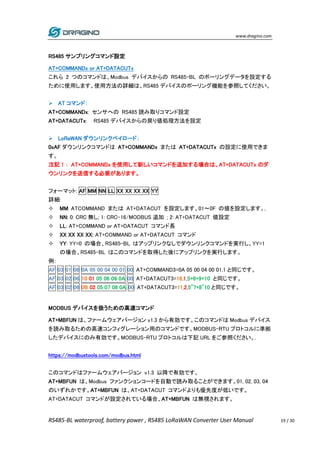 www.dragino.com
RS485-BL waterproof, battery power , RS485 LoRaWAN Converter User Manual 19 / 30
RS485 サンプリングコマンド設定
AT+COMMANDx or AT+DATACUTx
これら 2 つのコマンドは、Modbus デバイスからの RS485-BL のポーリングデータを設定する
ために使用します。使用方法の詳細は、RS485 デバイスのポーリング機能を参照してください。
 AT コマンド：
AT+COMMANDx: センサへの RS485 読み取りコマンド設定
AT+DATACUTx: RS485 デバイスからの戻り値処理方法を設定
 LoRaWAN ダウンリンクペイロード：
0xAF ダウンリンクコマンドは AT+COMMANDx または AT+DATACUTx の設定に使用できま
す。
注記！： AT+COMMANDx を使用して新しいコマンドを追加する場合は、AT+DATACUTx のダ
ウンリンクを送信する必要があります。
フォーマット: AF MM NN LL XX XX XX XX YY
詳細:
 MM: ATCOMMAND または AT+DATACUT を設定します。01～0F の値を設定します。,
 NN: 0: CRC 無し; 1: CRC-16/MODBUS 追加 ; 2: AT+DATACUT 値設定
 LL: AT+COMMAND or AT+DATACUT コマンド長
 XX XX XX XX: AT+COMMAND or AT+DATACUT コマンド
 YY: YY=0 の場合、RS485-BL はアップリンクなしでダウンリンクコマンドを実行し、YY=1
の場合、RS485-BL はこのコマンドを取得した後にアップリンクを実行します。
例：
AF 03 01 06 0A 05 00 04 00 01 00: AT+COMMAND3=0A 05 00 04 00 01,1 と同じです。
AF 03 02 06 10 01 05 06 09 0A 00: AT+DATACUT3=16,1,5+6+9+10 と同じです。
AF 03 02 06 0B 02 05 07 08 0A 00: AT+DATACUT3=11,2,5~7+8~10 と同じです。
MODBUS デバイスを扱うための高速コマンド
AT+MBFUN は、ファームウェアバージョン v1.3 から有効です。このコマンドは Modbus デバイス
を読み取るための高速コンフィグレーション用のコマンドです。MODBUS-RTU プロトコルに準拠
したデバイスにのみ有効です。MODBUS-RTU プロトコルは下記 URL をご参照ください。.
https://modbustools.com/modbus.html
このコマンドはファームウェアバージョン v1.3 以降で有効です。
AT+MBFUN は、Modbus ファンクションコードを自動で読み取ることができます。01, 02, 03, 04
のいずれかです。AT+MBFUN は、AT+DATACUT コマンドよりも優先度が低いです。
AT+DATACUT コマンドが設定されている場合、AT+MBFUN は無視されます。
 