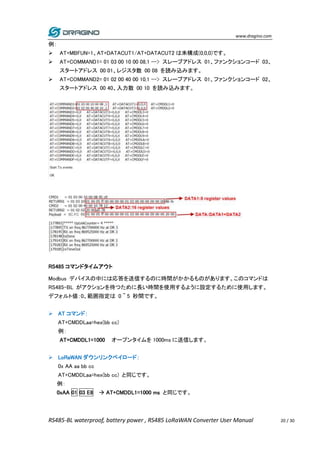 www.dragino.com
RS485-BL waterproof, battery power , RS485 LoRaWAN Converter User Manual 20 / 30
例：
 AT+MBFUN=1、AT+DATACUT1/AT+DATACUT2 は未構成(0,0,0)です。
 AT+COMMAND1= 01 03 00 10 00 08,1 --> スレーブアドレス 01、ファンクションコード 03、
スタートアドレス 00 01、レジスタ数 00 08 を読み込みます。
 AT+COMMAND2= 01 02 00 40 00 10,1 --> スレーブアドレス 01、ファンクションコード 02、
スタートアドレス 00 40、入力数 00 10 を読み込みます。
RS485 コマンドタイムアウト
Modbus デバイスの中には応答を送信するのに時間がかかるものがあります。このコマンドは
RS485-BL がアクションを待つために長い時間を使用するように設定するために使用します。
デフォルト値：0、範囲指定は 0 ~ 5 秒間です。
 AT コマンド：
AT+CMDDLaa=hex(bb cc)
例：
AT+CMDDL1=1000 オープンタイムを 1000ms に送信します。
 LoRaWAN ダウンリンクペイロード：
0x AA aa bb cc
AT+CMDDLaa=hex(bb cc) と同じです。
例：
0xAA 01 03 E8  AT+CMDDL1=1000 ms と同じです。
 