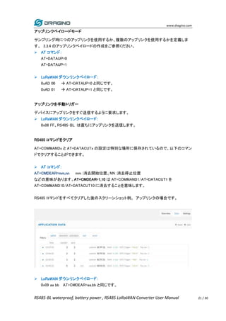 www.dragino.com
RS485-BL waterproof, battery power , RS485 LoRaWAN Converter User Manual 21 / 30
アップリンクペイロードモード
サンプリング時につのアップリンクを使用するか、複数のアップリンクを使用するかを定義しま
す。 3.3.4 のアップリンクペイロードの作成をご参照ください。
 AT コマンド：
AT+DATAUP=0
AT+DATAUP=1
 LoRaWAN ダウンリンクペイロード：
0xAD 00  AT+DATAUP=0 と同じです。
0xAD 01  AT+DATAUP=1 と同じです。
アップリンクを手動トリガー
デバイスにアップリンクをすぐ送信するように要求します。
 LoRaWAN ダウンリンクペイロード：
0x08 FF、RS485-BL は直ちにアップリンクを送信します。
RS485 コマンドをクリア
AT+COMMANDx と AT+DATACUTx の設定は特別な場所に保存されているので、以下のコマン
ドでクリアすることができます。
 AT コマンド：
AT+CMDEAR=mm,nn mm：消去開始位置、NN：消去停止位置
などの意味があります。AT+CMDEAR=1,10 は AT+COMMAND1/AT+DATACUT1 を
AT+COMMAND10/AT+DATACUT10 に消去することを意味します。
RS485 コマンドをすべてクリアした後のスクリーンショット例。 アップリンクの場合です。
 LoRaWAN ダウンリンクペイロード：
0x09 aa bb AT+CMDEAR=aa,bb と同じです。
 