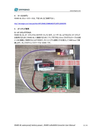 www.dragino.com
RS485-BL waterproof, battery power , RS485 LoRaWAN Converter User Manual 23 / 30
4. ケーススタディ
RS485-BL のユースケースは、下記 URL をご参照下さい。
http://wiki.dragino.com/index.php?title=APP_RS485_COMMUNICATE_WITH_SENSORS
5. AT コマンド使用
5.1 AT コマンドアクセス
RS485-BL は、AT コマンドセットをサポートしています。ユーザーは、以下のように AT コマンド
を使用するために RS485-BL に接続するために TTL アダプタと 3.5mm プログラムケーブルを使
い USB 接続して使用することができます。PC にシリアル通信ソフトを導入して 9600 baud で接
続します。そしてログインパスワードは 123456 です。
 