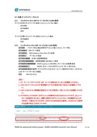 www.dragino.com
RS485-BL waterproof, battery power , RS485 LoRaWAN Converter User Manual 25 / 30
5.2 共通 AT コマンドシークエンス
5.2.1 マルチチャンネル ABP モード (SX1301/LG308 使用)
デバイスがまだネットワークに参加（ジョイン）していない場合：
AT+FDR
AT+NJM=0
ATZ
デバイスが既にネットワークに参加（ジョイン）した場合：
AT+NJM=0
ATZ
5.2.2 シングルチャンネル ABP モード(LG01/LG02 使用)
AT+FDR パラメータを工場出荷時のデフォルト値にリセット、キー予約
AT+NJM=0 ABP モード設定
AT+ADR=0 ADR（Adaptive Data Rate）オフ状態
AT+DR=5 データレイト設定
AT+TDC=60000 60 秒に送信間隔設定
AT+CHS=868400000 送信周波数を 868.4Mhz に設定
AT+RX2FQ=868400000 RX2Frequency to 868.4Mhz (サーバからの結果)設定
AT+RX2DR=5 RX2DR をサーバからのダウンリンク DR に合わせる。
AT+DADDR=26 01 1A F1 デバイスアドレスは 26 01 1A F1 に設定されており、この ID は
LoRa サーバーポータルで確認。
ATZ MCU をリセット
注記！：
1. IoT サーバーでデバイスが ABP モードに設定されていることを確認してください。
2. LG01/02 ゲートウェイの RX 周波数が AT+CHS 設定と同じであることを確認して下さ
い。
3. LG01/LG02 の SF/帯域幅の設定が AT+DR の設定と一致していることを確認してくださ
い。.
4. AT+RX2FQ, AT+RX2DR はダウンリンクを動作させるためのコマンドですが、正しいパ
ラメータを設定するために、実際に使用するダウンリンクパラメータを確認することが
できます。下図のようになります。RX2FQ は 868400000 を使用し、RX2DR は 5 を使用
する必要があることを示しています。
 