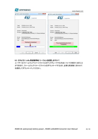 www.dragino.com
RS485-BL waterproof, battery power , RS485 LoRaWAN Converter User Manual 28 / 30
6.2 どのように LoRa 周波数帯域/リージョンを変更しますか？
ユーザーはファームウェアイメージファイルをアップグレードする方法についての紹介に従うこと
ができます。ファームウェアイメージファイルをダウンロードするとき、必要な周波数に合わせて
を選択してダウンロードしてください。
 