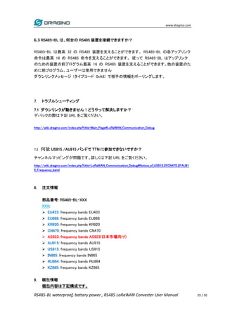 www.dragino.com
RS485-BL waterproof, battery power , RS485 LoRaWAN Converter User Manual 29 / 30
6.3 RS485-BL は、何台の RS485 装置を接続できますか？
RS485-BL は最高 32 の RS485 装置を支えることができます。 RS485-BL の各アップリンク
命令は最高 16 の RS485 命令を支えることができます。 従って RS485-BL はアップリンク
のための装置の前プログラム最高 16 の RS485 装置を支えることができます。他の装置のた
めに前プログラム、ユーザーは使用できません
ダウンリンクメッセージ (タイプコード 0xA8) で相手の情報をポーリングします。
7. トラブルシューティング
7.1 ダウンリンクが動きません！どうやって解決しますか？
デバックの際は下記 URL をご覧ください。
http://wiki.dragino.com/index.php?title=Main_Page#LoRaWAN_Communication_Debug
7.2 何故 US915 /AU915 バンドで TTN に参加できないですか？
チャンネルマッピングが問題です。詳しくは下記 URL をご覧ください。
http://wiki.dragino.com/index.php?title=LoRaWAN_Communication_Debug#Notice_of_US915.2FCN470.2FAU91
5_Frequency_band
8. 注文情報
部品番号: RS485-BL-XXX
XXX:
 EU433: frequency bands EU433
 EU868: frequency bands EU868
 KR920: frequency bands KR920
 CN470: frequency bands CN470
 AS923: frequency bands AS923(日本市場向け)
 AU915: frequency bands AU915
 US915: frequency bands US915
 IN865: frequency bands IN865
 RU864: frequency bands RU864
 KZ865: frequency bands KZ865
9. 梱包情報
梱包内容は下記構成です。
 