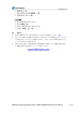 www.dragino.com
RS485-BL waterproof, battery power , RS485 LoRaWAN Converter User Manual 30 / 30
 RS485-BL x 1 台
 スティックアンテナ LoRa 無線用 x 1 個
 プログラムケーブす x 1 個
寸法と重量:
 デバイスサイズ: 13.5 x 7 x 3 cm
 デバイス重量: 105g
 パッケージサイズ/ pcs : 14.5 x 8 x 5 cm
 パッケージ重量 / pcs : 170g
10. サポート
 あなたの質問がすでにウィキで回答されているかどうかを確認してください。wiki.
 サポートは、月曜日から金曜日の 09:00 から 18:00 GMT + 8 まで提供されます。 タイムゾー
ンが異なるため、ライブサポートを提供できません。 ただし、あなたの質問は前述のスケジ
ュールでできるだけ早く回答されます。.
 お問い合わせに関して可能な限り多くの情報を提供し（製品モデル、問題を正確に説明
し、問題を再現する手順など）、E メールで送信して下さい。
support@dragino.com
 