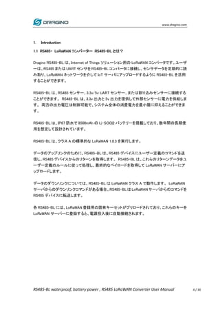 www.dragino.com
RS485-BL waterproof, battery power , RS485 LoRaWAN Converter User Manual 4 / 30
1. Introduction
1.1 RS485・ LoRaWAN コンバーター RS485-BL とは？
Dragino RS485-BL は、Internet of Things ソリューション用の LoRaWAN コンバータです。ユーザ
ーは、RS485 または UART センサを RS485-BL コンバータに接続し、センサデータを定期的に読
み取り、LoRaWAN ネットワークを介して IoT サーバにアップロードするように RS485-BL を活用
することができます。
RS485-BL は、RS485 センサー、3.3v/5v UART センサー、または割り込みセンサーに接続する
ことができます。 RS485-BL は、3.3v 出力と 5v 出力を提供して外部センサーに電力を供給しま
す。 両方の出力電圧は制御可能で、システム全体の消費電力を最小限に抑えることができま
す。
RS485-BL は、IP67 防水で 8500mAh の Li-SOCI2 バッテリーを搭載しており、数年間の長期使
用を想定して設計されています。
RS485-BL は、クラス A の標準的な LoRaWAN 1.0.3 を実行します。
データのアップリンクのために、RS485-BL は、RS485 デバイスにユーザー定義のコマンドを送
信し、RS485 デバイスからのリターンを取得します。 RS485-BL は、これらのリターンデータをユ
ーザー定義のルールに従って処理し、最終的なペイロードを取得して LoRaWAN サーバーにア
ップロードします。
データのダウンリンクについては、RS485-BL は LoRaWAN クラス A で動作します。 LoRaWAN
サーバからのダウンリンクコマンドがある場合、RS485-BLはLoRaWANサーバからのコマンドを
RS485 デバイスに転送します。
各 RS485-BL には、LoRaWAN 登録用の固有キーセットがプリロードされており、これらのキーを
LoRaWAN サーバーに登録すると、電源投入後に自動接続されます。
 