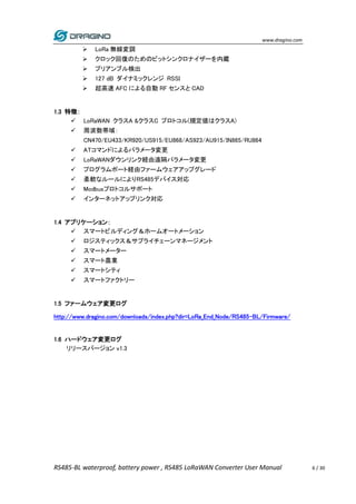 www.dragino.com
RS485-BL waterproof, battery power , RS485 LoRaWAN Converter User Manual 6 / 30
 LoRa 無線変調
 クロック回復のためのビットシンクロナイザーを内蔵
 プリアンブル検出
 127 dB ダイナミックレンジ RSSI
 超高速 AFC による自動 RF センスと CAD
1.3 特徴：
 LoRaWAN クラスA &クラスC プロトコル(規定値はクラスA)
 周波数帯域：
CN470/EU433/KR920/US915/EU868/AS923/AU915/IN865/RU864
 ATコマンドによるパラメータ変更
 LoRaWANダウンリンク経由遠隔パラメータ変更
 プログラムポート経由ファームウェアアップグレード
 柔軟なルールによりRS485デバイス対応
 Modbusプロトコルサポート
 インターネットアップリンク対応
1.4 アプリケーション：
 スマートビルディング＆ホームオートメーション
 ロジスティックス＆サプライチェーンマネージメント
 スマートメーター
 スマート農業
 スマートシティ
 スマートファクトリー
1.5 ファームウェア変更ログ
http://www.dragino.com/downloads/index.php?dir=LoRa_End_Node/RS485-BL/Firmware/
1.6 ハードウェア変更ログ
リリースバージョン v1.3
 