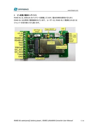www.dragino.com
RS485-BL waterproof, battery power , RS485 LoRaWAN Converter User Manual 7 / 30
2. ピン配置と電源オンデバイス
RS485-BL は、8500mAh のバッテリーを搭載しています。電池の寿命を節約するために
RS485-BL は出荷時に電源遮断されています。 ユーザーは、RS485-BL に電源を入れるには
ジャンパーを切り替えてから使います。
 