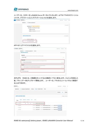 www.dragino.com
RS485-BL waterproof, battery power , RS485 LoRaWAN Converter User Manual 9 / 30
ユーザーは、このキーを LoRaWAN Server ポータルで入力します。以下は TTN のスクリーンショ
ットです。アプリケーションにアプリケーション EUI を追加します。
APP KEY とデバイス EUI を追加します。
ステップ 2: RS485-BL の電源をオンにすると自動的に TTNに参加します。ジョインが成功した
後、TTN にデータをアップロード開始します。 ユーザーは、TTN のコンソールパネルで確認す
ることができます。
 