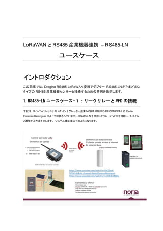 LoRaWAN と RS485 産業機器連携 – RS485-LN
ユースケース
イントロダクション
この記事では、Dragino RS485-LoRaWAN変換アダプター RS485-LNがさまざまな
タイプの RS485 産業機器センサーと接続するための事例を説明します。
1.RS485-LN ユースケース-１：リークリレーと VFD の接続
下記は、スペインバルセロナの IoT インテグレーター企業 NORIA GRUPO DECOMPRAS の Xavier
Florensa Berenguer によって提供されています。 RS485-LN を使用してリレーと VFD を接続し、モバイル
と通信する方法を示します。 システム構成は以下のようになります。
 