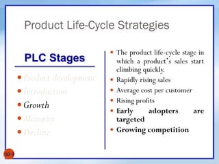 Product Life-Cycle Strategies
10- 9
Product development
Introduction
Growth
Maturity
Decline
 The product life-cycle stage in
which a product’s sales start
climbing quickly.
 Rapidly rising sales
 Average cost per customer
 Rising profits
 Early adopters are
targeted
 Growing competition
PLC Stages
 