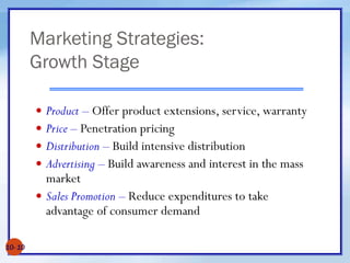 Marketing Strategies:
Growth Stage
10- 10
 Product – Offer product extensions, service, warranty
 Price – Penetration pricing
 Distribution – Build intensive distribution
 Advertising – Build awareness and interest in the mass
market
 Sales Promotion – Reduce expenditures to take
advantage of consumer demand
 