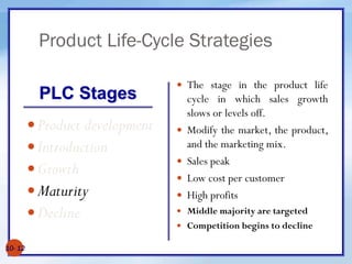Product Life-Cycle Strategies
10- 12
Product development
Introduction
Growth
Maturity
Decline
 The stage in the product life
cycle in which sales growth
slows or levels off.
 Modify the market, the product,
and the marketing mix.
 Sales peak
 Low cost per customer
 High profits
 Middle majority are targeted
 Competition begins to decline
PLC Stages
 