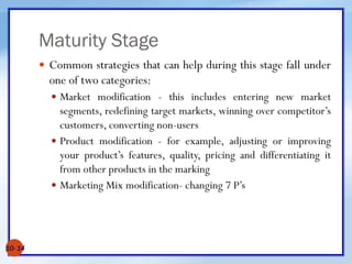Maturity Stage
 Common strategies that can help during this stage fall under
one of two categories:
 Market modification - this includes entering new market
segments, redefining target markets, winning over competitor’s
customers, converting non-users
 Product modification - for example, adjusting or improving
your product’s features, quality, pricing and differentiating it
from other products in the marking
 Marketing Mix modification- changing 7 P’s
10- 14
 