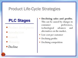 Product Life-Cycle Strategies
10- 15
Product development
Introduction
Growth
Maturity
Decline
 Declining sales and profits.
This can be caused by changes in
consumer preferences,
technological advances and
alternatives on the market.
 Low cost per customer
 Declining profits
 Declining competition
PLC Stages
 