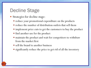 Decline Stage
 Strategies for decline stage:
 reduce your promotional expenditure on the products
 reduce the number of distribution outlets that sell them
 implement price cuts to get the customers to buy the product
 find another use for the product
 maintain the product and wait for competitors to withdraw
from the market first
 sell the brand to another business
 significantly reduce the price to get rid of all the inventory
10- 17
 