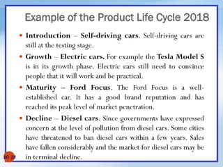 Example of the Product Life Cycle 2018
 Introduction – Self-driving cars. Self-driving cars are
still at the testing stage.
 Growth – Electric cars. For example the Tesla Model S
is in its growth phase. Electric cars still need to convince
people that it will work and be practical.
 Maturity – Ford Focus. The Ford Focus is a well-
established car. It has a good brand reputation and has
reached its peak level of market penetration.
 Decline – Diesel cars. Since governments have expressed
concern at the level of pollution from diesel cars. Some cities
have threatened to ban diesel cars within a few years. Sales
have fallen considerably and the market for diesel cars may be
in terminal decline.
10- 18
 